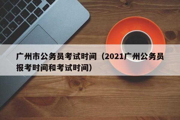 广州市公务员考试时间（2021广州公务员报考时间和考试时间）