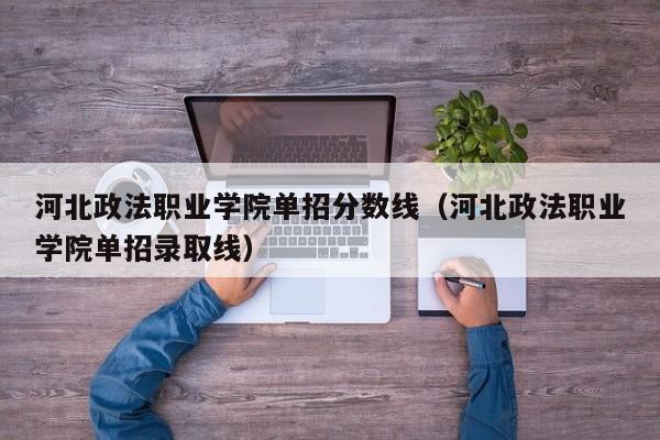 河北政法职业学院单招分数线（河北政法职业学院单招录取线）