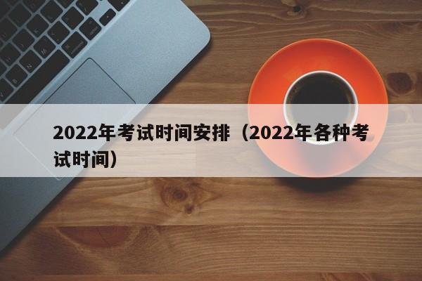 2022年考试时间安排（2022年各种考试时间）