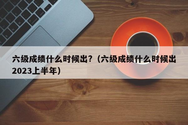 六级成绩什么时候出?（六级成绩什么时候出2023上半年）