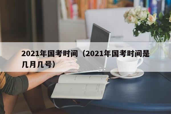 2021年国考时间（2021年国考时间是几月几号）