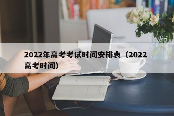 2022年高考考试时间安排表（2022 高考时间）