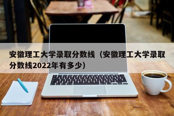 安徽理工大学录取分数线（安徽理工大学录取分数线2022年有多少）