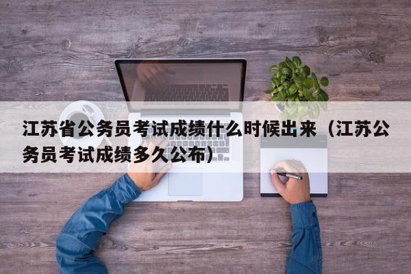 江苏省公务员考试成绩什么时候出来（江苏公务员考试成绩多久公布）