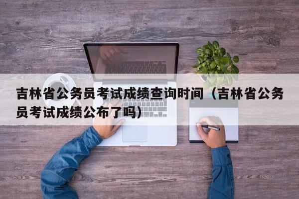 吉林省公务员考试成绩查询时间（吉林省公务员考试成绩公布了吗）