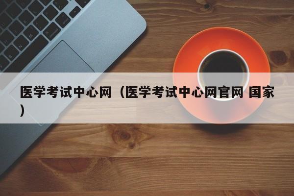 医学考试中心网（医学考试中心网官网 国家）