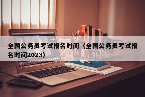 全国公务员考试报名时间（全国公务员考试报名时间2023）