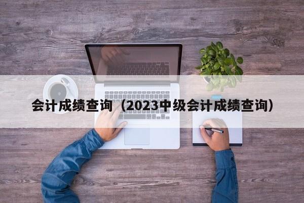 会计成绩查询（2023中级会计成绩查询）