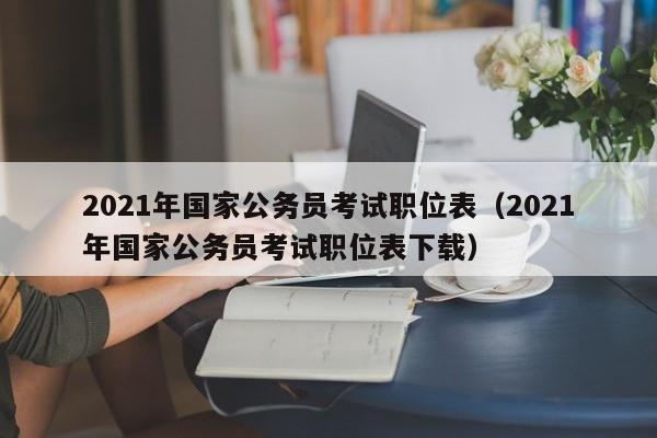 2021年国家公务员考试职位表（2021年国家公务员考试职位表下载）