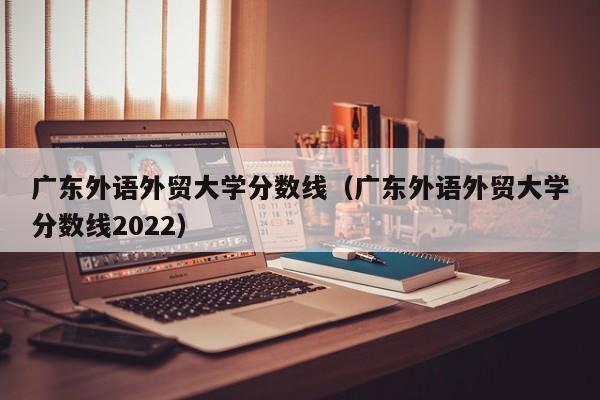 广东外语外贸大学分数线（广东外语外贸大学分数线2022）