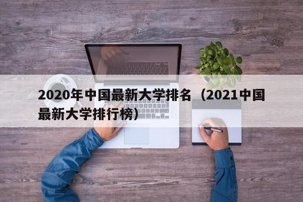 2020年中国最新大学排名（2021中国最新大学排行榜）