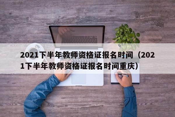 2021下半年教师资格证报名时间（2021下半年教师资格证报名时间重庆）