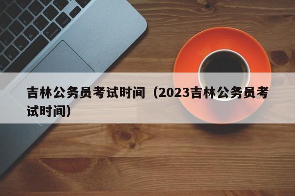 吉林公务员考试时间（2023吉林公务员考试时间）