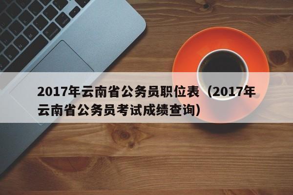 2017年云南省公务员职位表（2017年云南省公务员考试成绩查询）