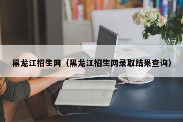 黑龙江招生网（黑龙江招生网录取结果查询）