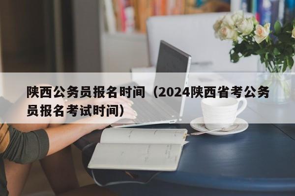 陕西公务员报名时间（2024陕西省考公务员报名考试时间）