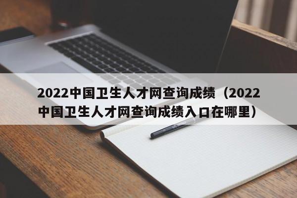 2022中国卫生人才网查询成绩（2022中国卫生人才网查询成绩入口在哪里）