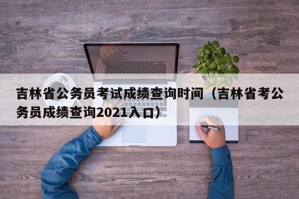 吉林省公务员考试成绩查询时间（吉林省考公务员成绩查询2021入口）