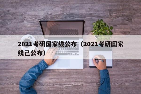 2021考研国家线公布（2021考研国家线已公布）