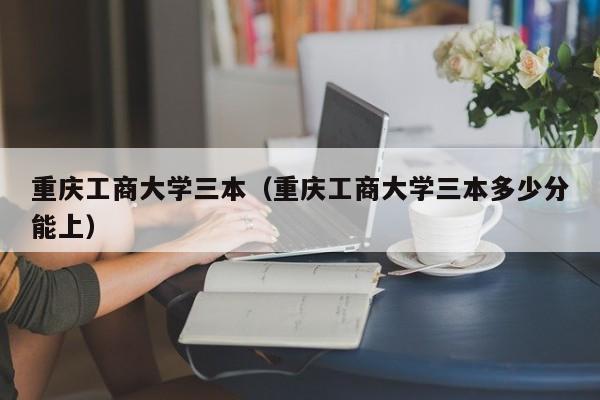 重庆工商大学三本（重庆工商大学三本多少分能上）