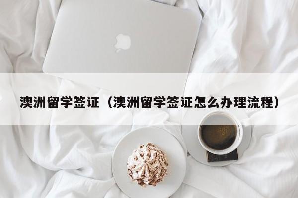 澳洲留学签证（澳洲留学签证怎么办理流程）