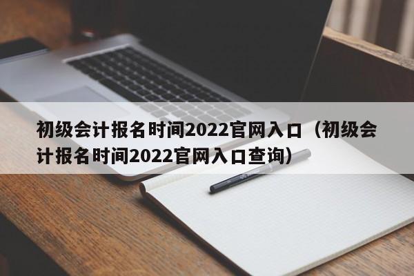 初级会计报名时间2022官网入口（初级会计报名时间2022官网入口查询）