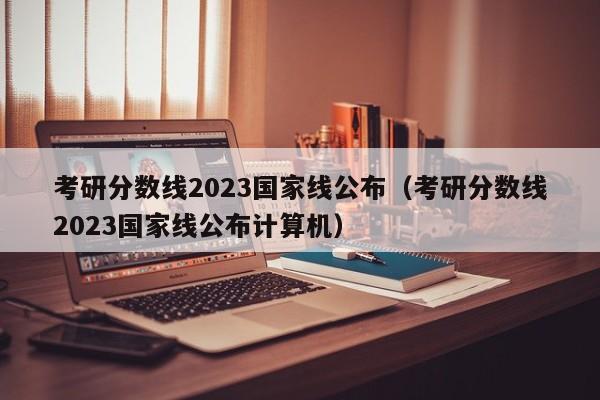 考研分数线2023国家线公布（考研分数线2023国家线公布计算机）