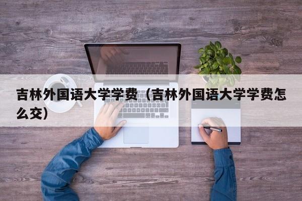 吉林外国语大学学费（吉林外国语大学学费怎么交）