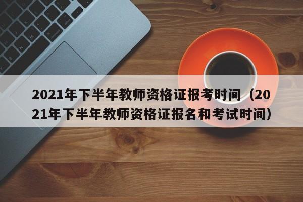 2021年下半年教师资格证报考时间（2021年下半年教师资格证报名和考试时间）