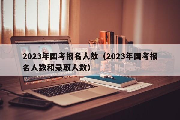 2023年国考报名人数（2023年国考报名人数和录取人数）