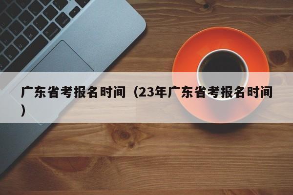 广东省考报名时间（23年广东省考报名时间）