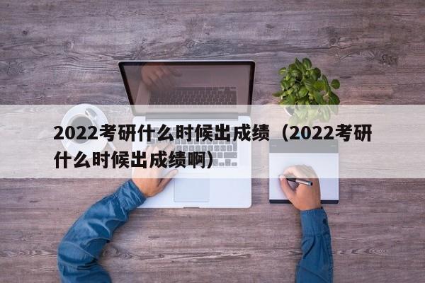 2022考研什么时候出成绩（2022考研什么时候出成绩啊）