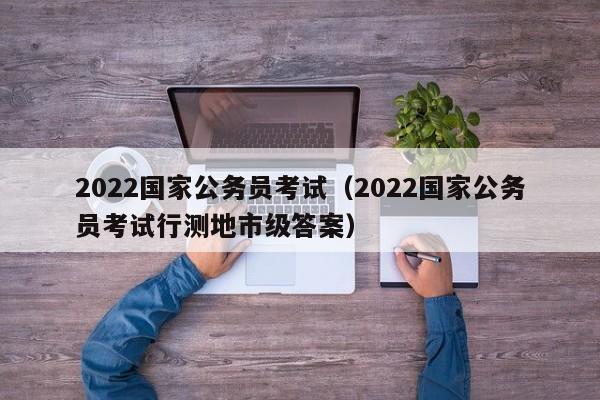 2022国家公务员考试（2022国家公务员考试行测地市级答案）