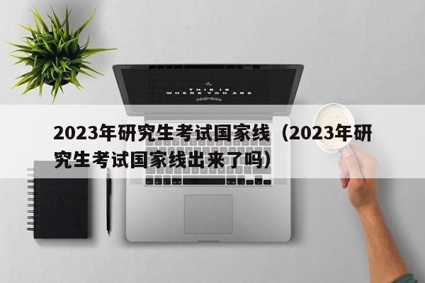 2023年研究生考试国家线（2023年研究生考试国家线出来了吗）