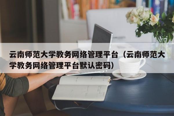 云南师范大学教务网络管理平台（云南师范大学教务网络管理平台默认密码）