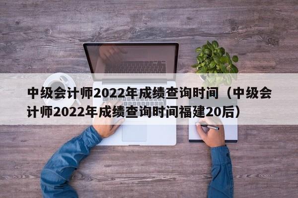 中级会计师2022年成绩查询时间（中级会计师2022年成绩查询时间福建20后）