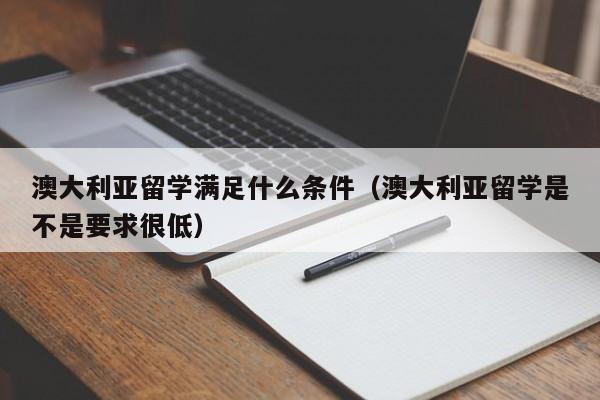 澳大利亚留学满足什么条件（澳大利亚留学是不是要求很低）