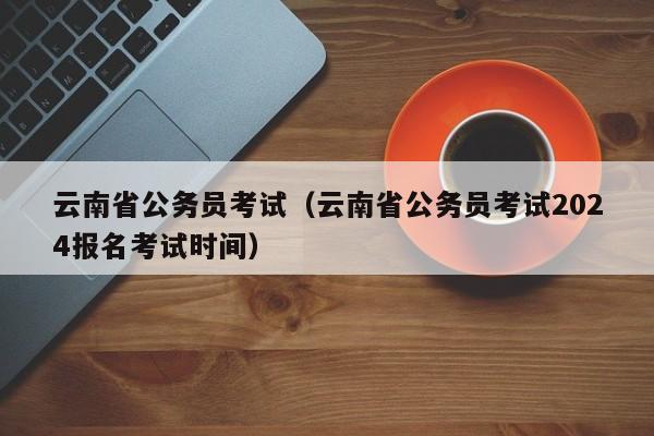 云南省公务员考试（云南省公务员考试2024报名考试时间）