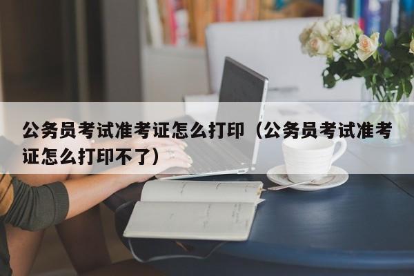 公务员考试准考证怎么打印（公务员考试准考证怎么打印不了）