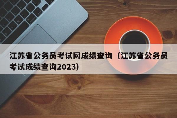 江苏省公务员考试网成绩查询（江苏省公务员考试成绩查询2023）