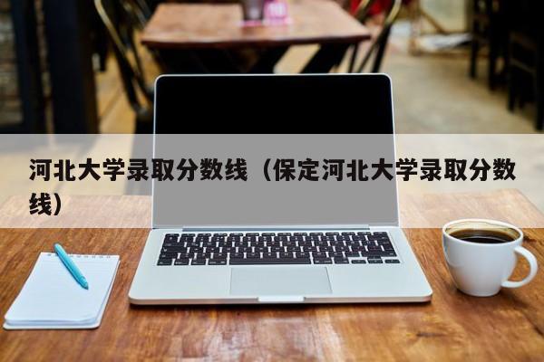 河北大学录取分数线（保定河北大学录取分数线）