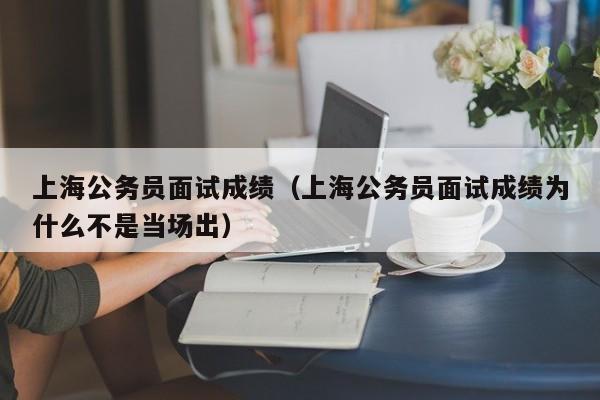 上海公务员面试成绩（上海公务员面试成绩为什么不是当场出）