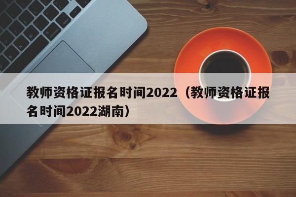 教师资格证报名时间2022（教师资格证报名时间2022湖南）