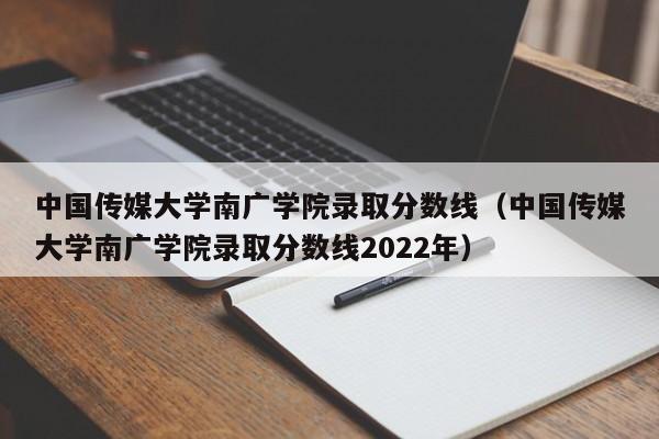 中国传媒大学南广学院录取分数线（中国传媒大学南广学院录取分数线2022年）