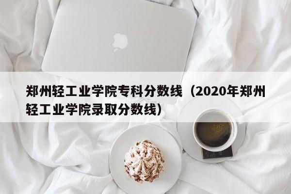 郑州轻工业学院专科分数线（2020年郑州轻工业学院录取分数线）