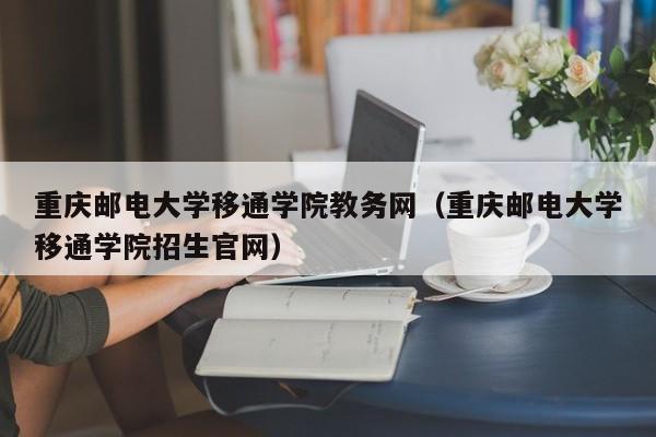 重庆邮电大学移通学院教务网（重庆邮电大学移通学院招生官网）