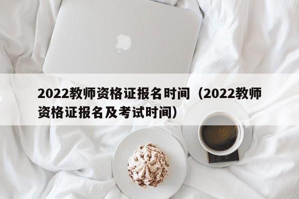 2022教师资格证报名时间（2022教师资格证报名及考试时间）