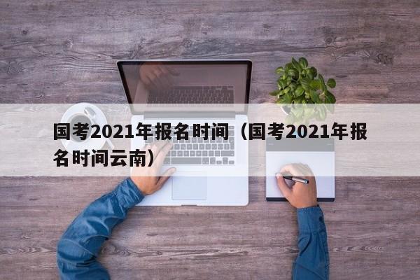 国考2021年报名时间（国考2021年报名时间云南）