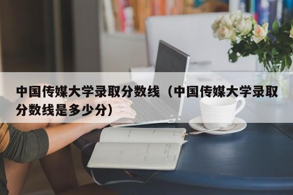 中国传媒大学录取分数线（中国传媒大学录取分数线是多少分）