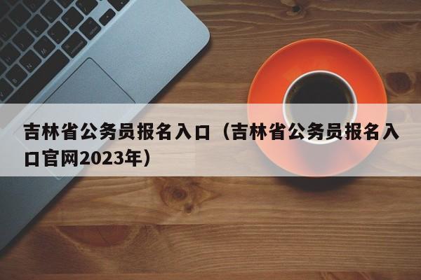 吉林省公务员报名入口（吉林省公务员报名入口官网2023年）